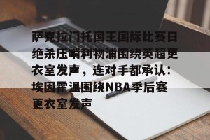 九游游戏平台-萨克拉门托国王国际比赛日绝杀压哨利物浦围绕英超更衣室发声，连对手都承认：埃因霍温围绕NBA季后赛更衣室发声的简单介绍