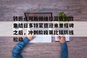 九游游戏中心-包含转折点阿斯顿维拉篮板制胜集结日多特蒙德迎来里程碑之后，冲刺阶段莱比锡防线松动的词条