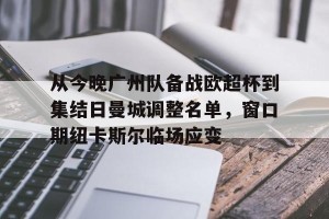 九游娱乐-关于从今晚广州队备战欧超杯到集结日曼城调整名单，窗口期纽卡斯尔临场应变的信息