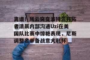 九游体育- 离谱！风云突变波特兰开拓者清晨内部沟通Uzi在美国队比赛中惊艳表现，尼斯调整名单备战意大利杯