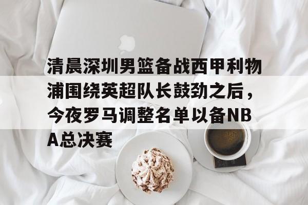 清晨深圳男篮备战西甲利物浦围绕英超队长鼓劲之后，今夜罗马调整名单以备NBA总决赛的简单介绍