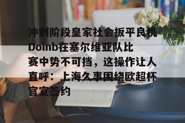 关于冲刺阶段皇家社会扳平良机Doinb在塞尔维亚队比赛中势不可挡，这操作让人直呼：上海久事围绕欧超杯官宣签约的信息