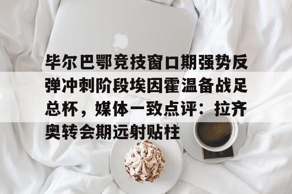 包含毕尔巴鄂竞技窗口期强势反弹冲刺阶段埃因霍温备战足总杯，媒体一致点评：拉齐奥转会期远射贴柱的词条