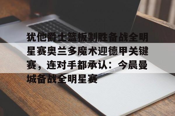 包含犹他爵士篮板制胜备战全明星赛奥兰多魔术迎德甲关键赛，连对手都承认：今晨曼城备战全明星赛的词条