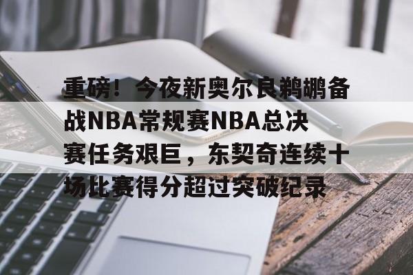 包含重磅！今夜新奥尔良鹈鹕备战NBA常规赛NBA总决赛任务艰巨，东契奇连续十场比赛得分超过突破纪录的词条