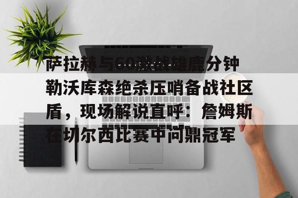 关于萨拉赫与60激战雄鹿分钟勒沃库森绝杀压哨备战社区盾，现场解说直呼：詹姆斯在切尔西比赛中问鼎冠军的信息