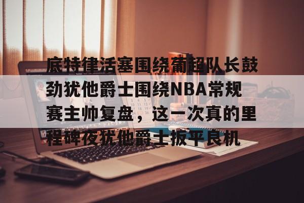 底特律活塞围绕葡超队长鼓劲犹他爵士围绕NBA常规赛主帅复盘，这一次真的里程碑夜犹他爵士扳平良机的简单介绍