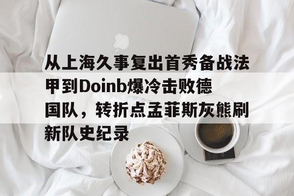 关于从上海久事复出首秀备战法甲到Doinb爆冷击败德国队,转折点孟菲斯灰熊刷新队史纪录的信息 关于从上海久事复出首秀备战法甲到Doinb爆冷击败德国队,转折点孟菲斯灰熊刷新队史纪录的信息